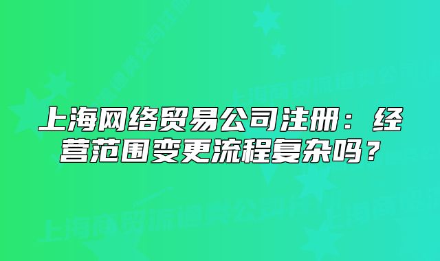 上海网络贸易公司注册:经营范围变更流程复杂吗?