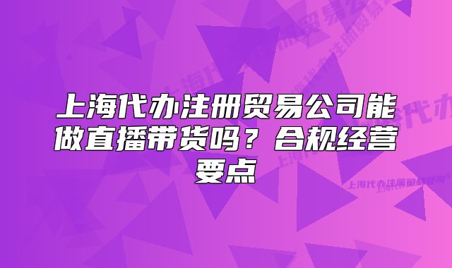 上海代办注册贸易公司能做直播带货吗?合规经营要点