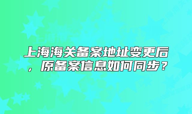 上海海关备案地址变更后，原备案信息如何同步？