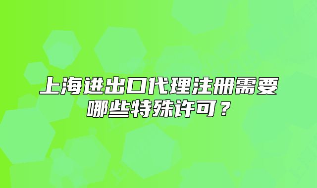 上海进出口代理注册需要哪些特殊许可?