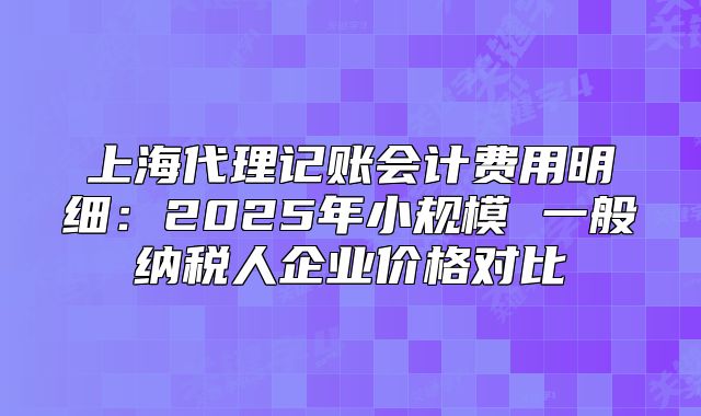 上海代理记账会计费用明细:2025年小规模 一般纳税人企业价格对比