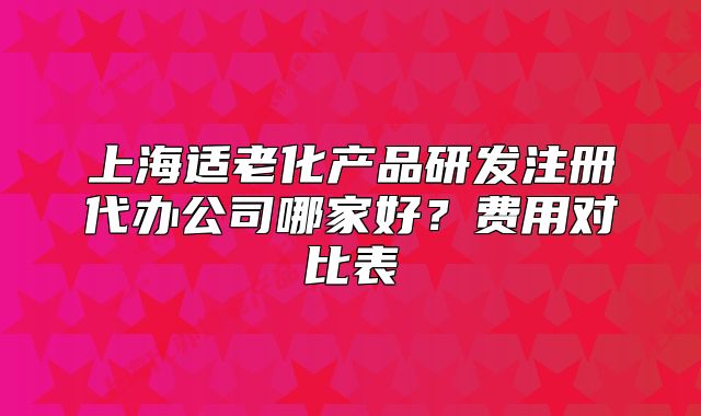 上海适老化产品研发注册代办公司哪家好?费用对比表