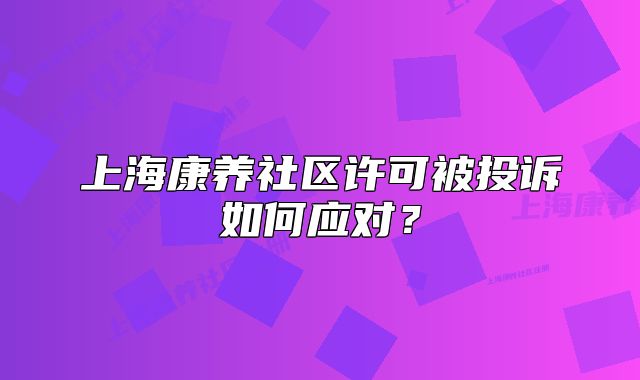 上海康养社区许可被投诉如何应对?