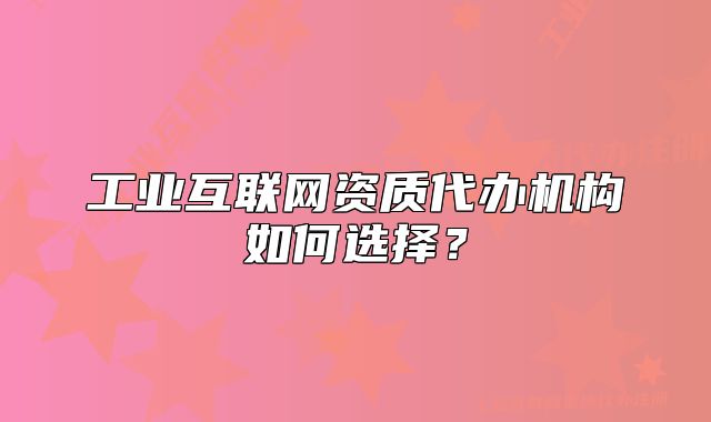 工业互联网资质代办机构如何选择?