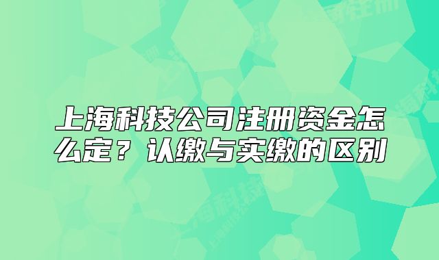 上海科技公司注册资金怎么定?认缴与实缴的区别