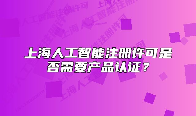 上海人工智能注册许可是否需要产品认证?