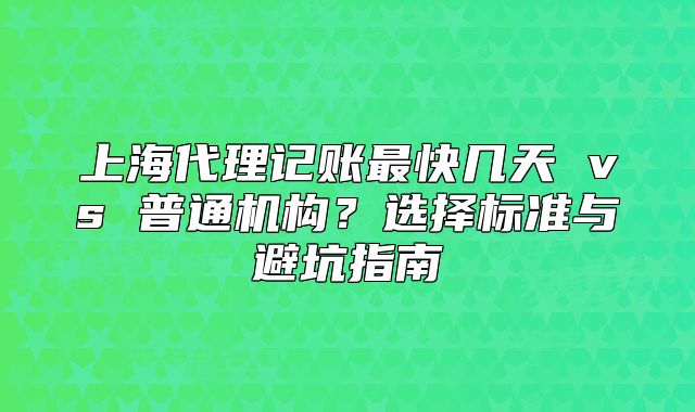 上海代理记账最快几天 vs 普通机构？选择标准与避坑指南