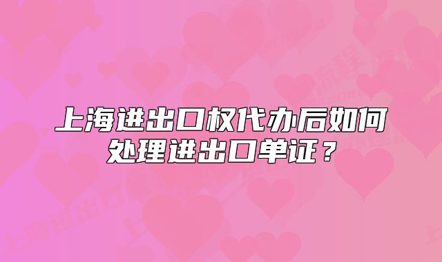 上海进出口权代办后如何处理进出口单证?