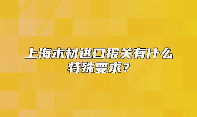 上海木材进口报关有什么特殊要求?