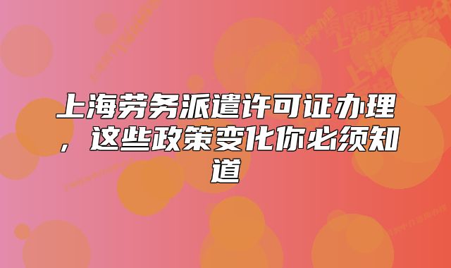 上海劳务派遣许可证办理,这些政策变化你必须知道