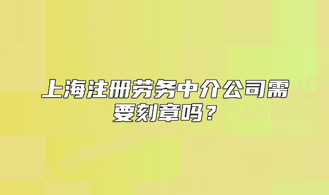 上海注册劳务中介公司需要刻章吗?