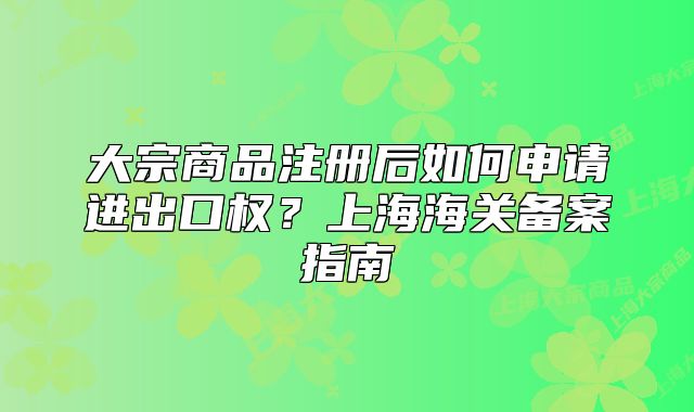 大宗商品注册后如何申请进出口权？上海海关备案指南