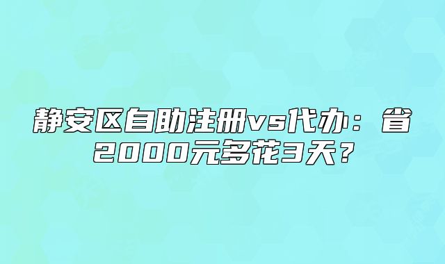 静安区自助注册vs代办:省2000元多花3天?