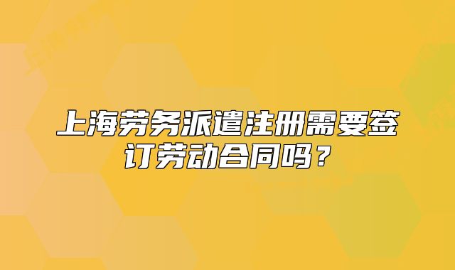 上海劳务派遣注册需要签订劳动合同吗?