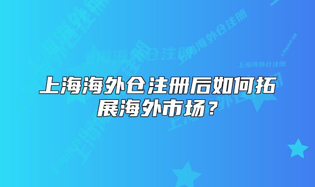 上海海外仓注册后如何拓展海外市场？