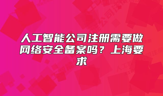 人工智能公司注册需要做网络安全备案吗?上海要求