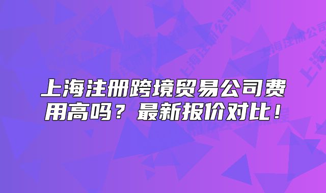 上海注册跨境贸易公司费用高吗？最新报价对比！
