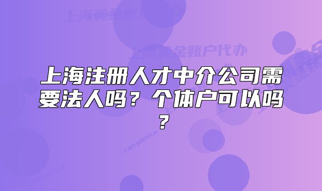 上海注册人才中介公司需要法人吗?个体户可以吗?