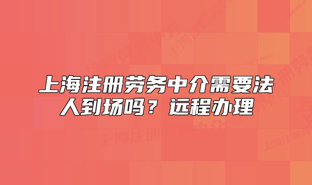 上海注册劳务中介需要法人到场吗？远程办理
