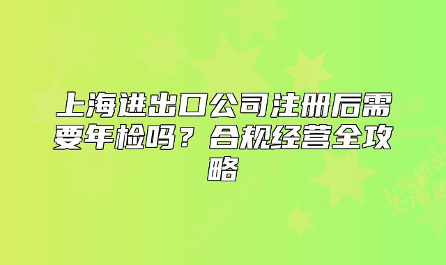 上海进出口公司注册后需要年检吗?合规经营全攻略