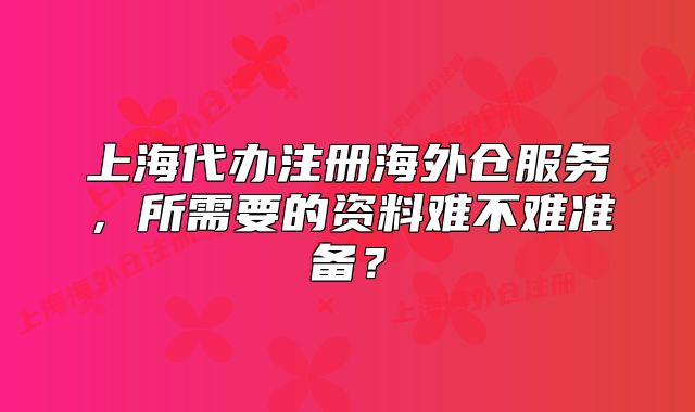 上海代办注册海外仓服务，所需要的资料难不难准备？