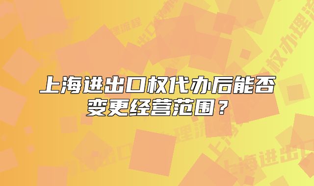 上海进出口权代办后能否变更经营范围?