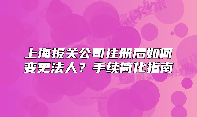 上海报关公司注册后如何变更法人？手续简化指南