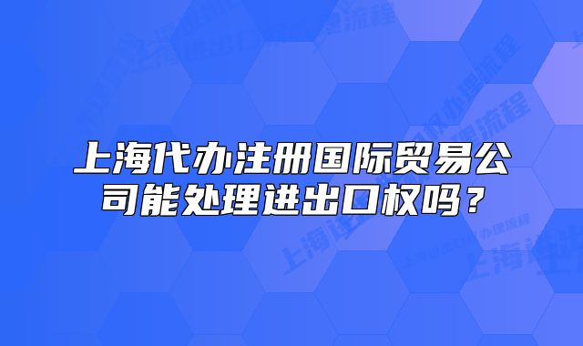 上海代办注册国际贸易公司能处理进出口权吗?