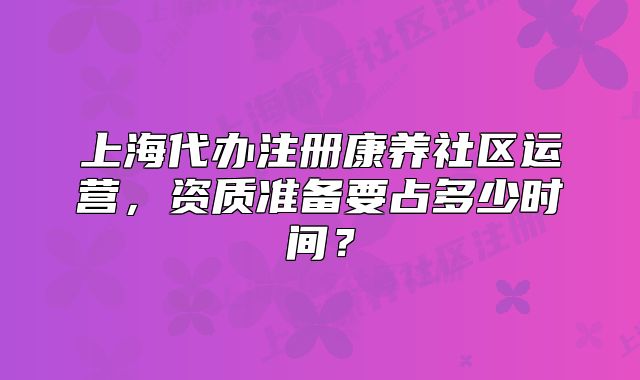 上海代办注册康养社区运营，资质准备要占多少时间？