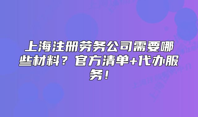 上海注册劳务公司需要哪些材料?官方清单+代办服务!
