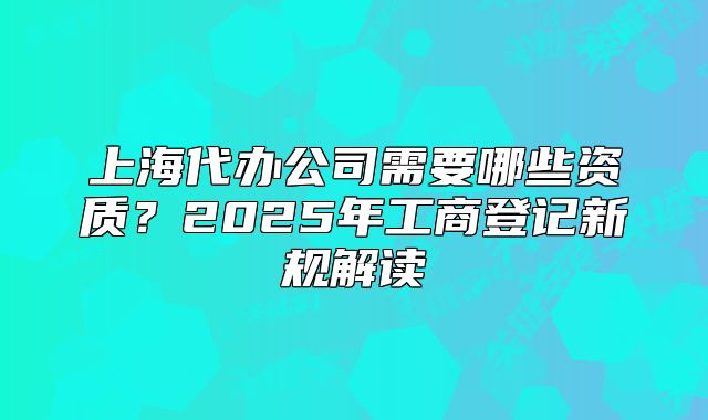 上海代办公司需要哪些资质?2025年工商登记新规解读