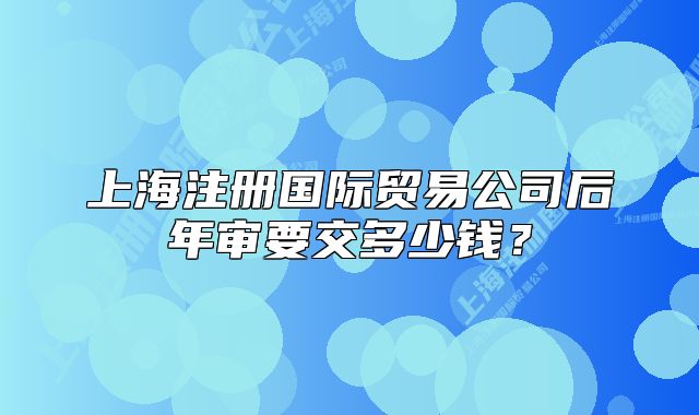 上海注册国际贸易公司后年审要交多少钱?