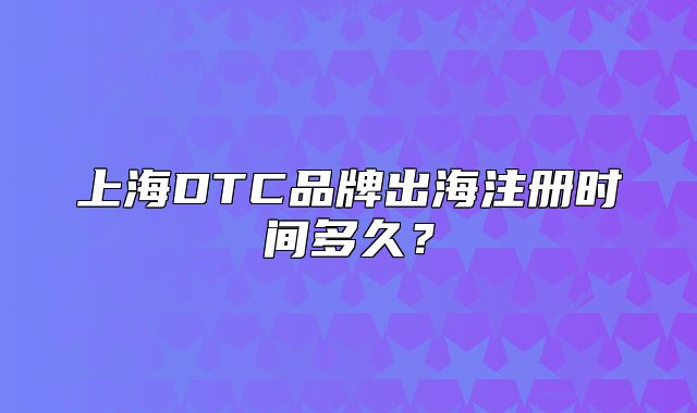上海DTC品牌出海注册时间多久?