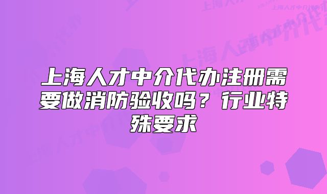 上海人才中介代办注册需要做消防验收吗?行业特殊要求