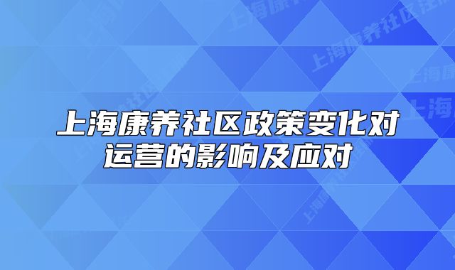 上海康养社区政策变化对运营的影响及应对