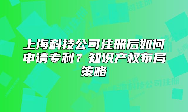 上海科技公司注册后如何申请专利?知识产权布局策略
