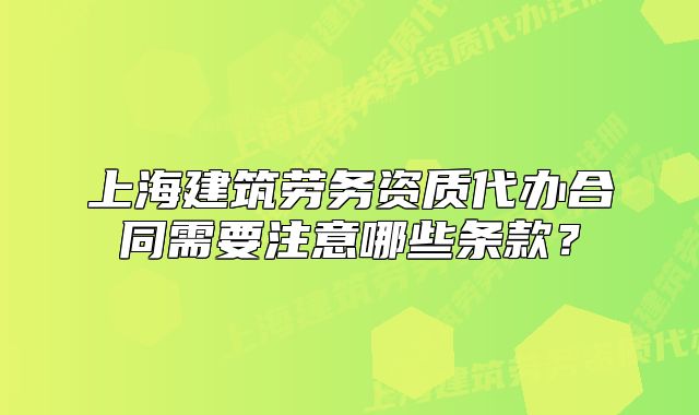 上海建筑劳务资质代办合同需要注意哪些条款?