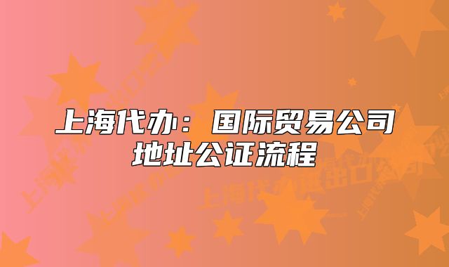 上海代办:国际贸易公司地址公证流程