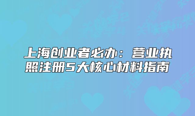 上海创业者必办:营业执照注册5大核心材料指南