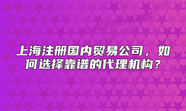 上海注册国内贸易公司,如何选择靠谱的代理机构?