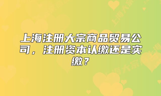上海注册大宗商品贸易公司,注册资本认缴还是实缴?