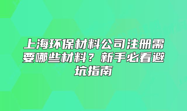 上海环保材料公司注册需要哪些材料?新手必看避坑指南