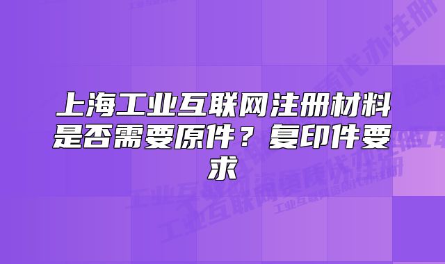 上海工业互联网注册材料是否需要原件?复印件要求