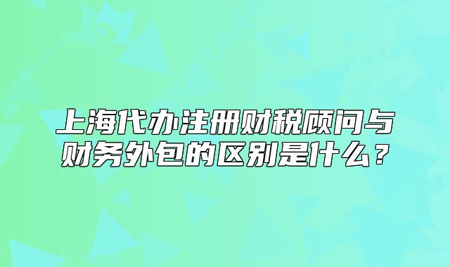 上海代办注册财税顾问与财务外包的区别是什么?