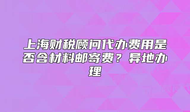 上海财税顾问代办费用是否含材料邮寄费？异地办理