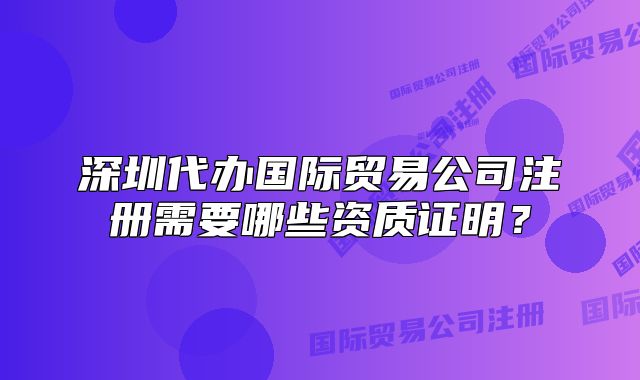 深圳代办国际贸易公司注册需要哪些资质证明？