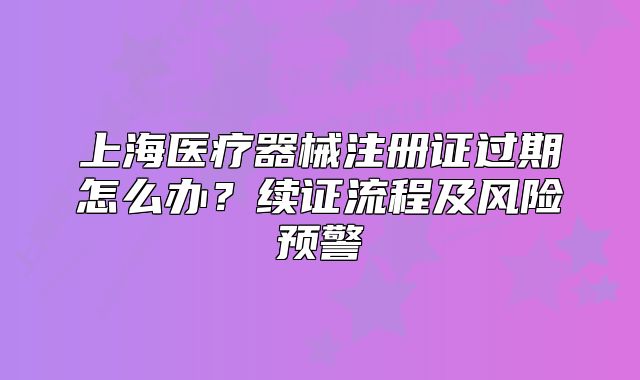 上海医疗器械注册证过期怎么办?续证流程及风险预警