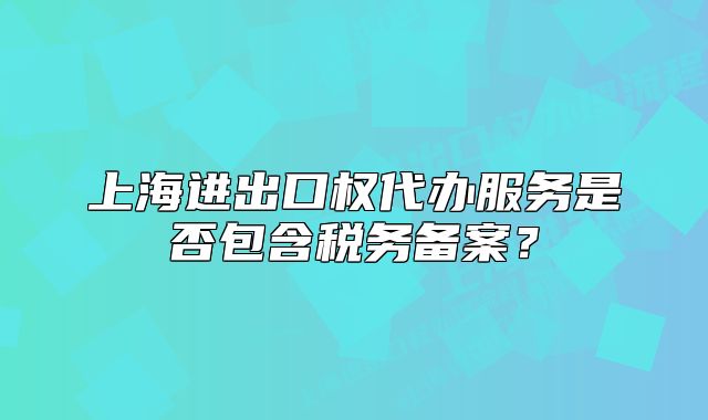 上海进出口权代办服务是否包含税务备案？