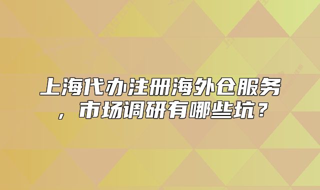 上海代办注册海外仓服务,市场调研有哪些坑?