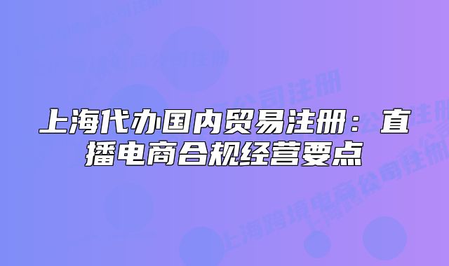上海代办国内贸易注册:直播电商合规经营要点